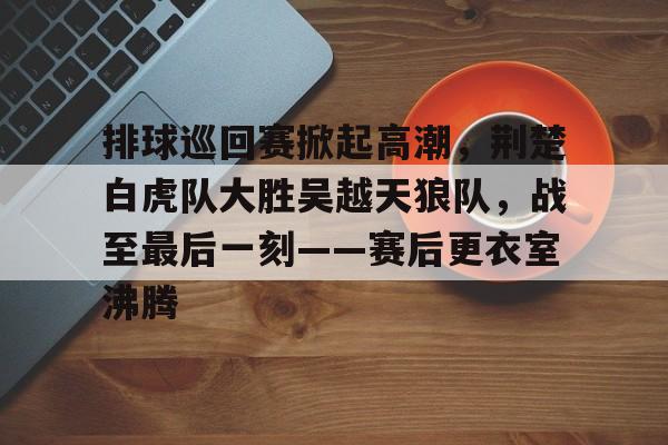  排球巡回赛掀起高潮，荆楚白虎队大胜吴越天狼队，战至最后一刻——赛后更衣室沸腾